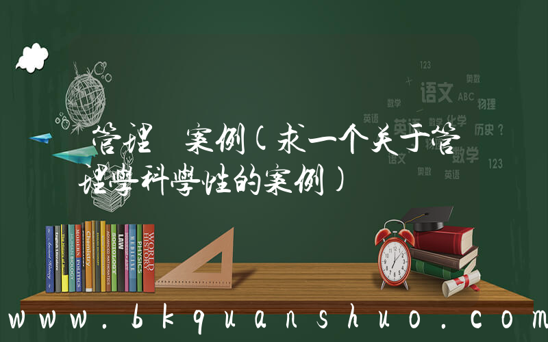 管理 案例(求一个关于管理学科学性的案例)